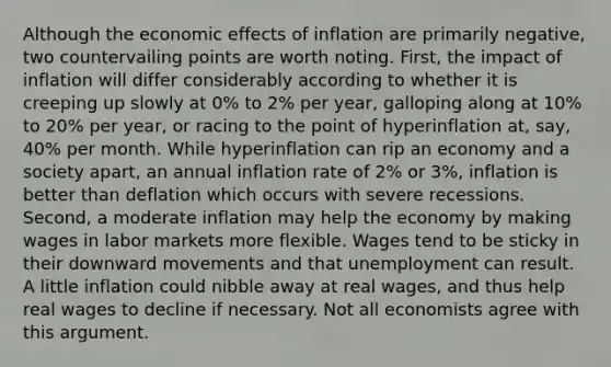 Although the economic effects of inflation are primarily negative, two countervailing points are worth noting. First, the impact of inflation will differ considerably according to whether it is creeping up slowly at 0% to 2% per year, galloping along at 10% to 20% per year, or racing to the point of hyperinflation at, say, 40% per month. While hyperinflation can rip an economy and a society apart, an annual inflation rate of 2% or 3%, inflation is better than deflation which occurs with severe recessions. Second, a moderate inflation may help the economy by making wages in labor markets more flexible. Wages tend to be sticky in their downward movements and that unemployment can result. A little inflation could nibble away at real wages, and thus help real wages to decline if necessary. Not all economists agree with this argument.