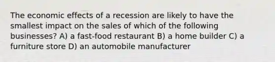 The economic effects of a recession are likely to have the smallest impact on the sales of which of the following businesses? A) a fast-food restaurant B) a home builder C) a furniture store D) an automobile manufacturer