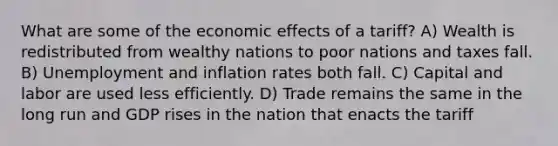 What are some of the economic effects of a tariff? A) Wealth is redistributed from wealthy nations to poor nations and taxes fall. B) Unemployment and inflation rates both fall. C) Capital and labor are used less efficiently. D) Trade remains the same in the long run and GDP rises in the nation that enacts the tariff