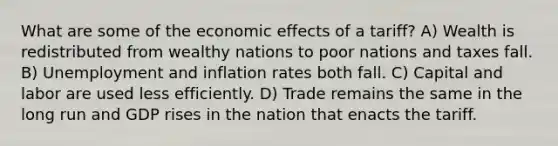 What are some of the economic effects of a tariff? A) Wealth is redistributed from wealthy nations to poor nations and taxes fall. B) Unemployment and inflation rates both fall. C) Capital and labor are used less efficiently. D) Trade remains the same in the long run and GDP rises in the nation that enacts the tariff.