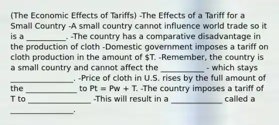 (The Economic Effects of Tariffs) -The Effects of a Tariff for a Small Country -A small country cannot influence world trade so it is a __________. -The country has a comparative disadvantage in the production of cloth -Domestic government imposes a tariff on cloth production in the amount of T. -Remember, the country is a small country and cannot affect the ___________ - which stays ________________. -Price of cloth in U.S. rises by the full amount of the _____________ to Pt = Pw + T. -The country imposes a tariff of T to ________________ -This will result in a _____________ called a ________________.