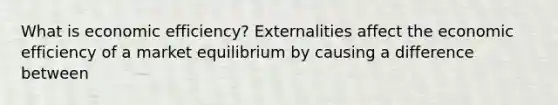 What is economic​ efficiency? Externalities affect the economic efficiency of a market equilibrium by causing a difference between