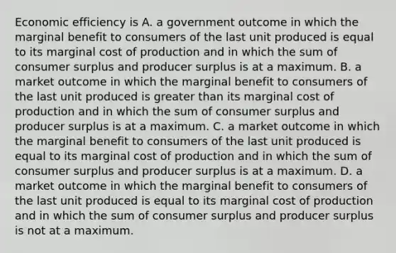 Economic efficiency is A. a government outcome in which the marginal benefit to consumers of the last unit produced is equal to its marginal cost of production and in which the sum of consumer surplus and producer surplus is at a maximum. B. a market outcome in which the marginal benefit to consumers of the last unit produced is greater than its marginal cost of production and in which the sum of consumer surplus and producer surplus is at a maximum. C. a market outcome in which the marginal benefit to consumers of the last unit produced is equal to its marginal cost of production and in which the sum of consumer surplus and producer surplus is at a maximum. D. a market outcome in which the marginal benefit to consumers of the last unit produced is equal to its marginal cost of production and in which the sum of consumer surplus and producer surplus is not at a maximum.