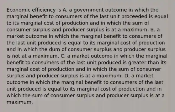 Economic efficiency is A. a government outcome in which the marginal benefit to consumers of the last unit proceeded is equal to its marginal cost of production and in which the sum of consumer surplus and producer surplus is at a maximum. B. a market outcome in which the marginal benefit to consumers of the last unit produced is equal to its marginal cost of production and in which the dum of consumer surplus and producer surplus is not at a maximum. C. a market outcome in which the marginal benefit to consumers of the last unit produced is greater than its marginal cost of production and in which the sum of consumer surplus and producer surplus is at a maximum. D. a market outcome in which the marginal benefit to consumers of the last unit produced is equal to its marginal cost of production and in which the sum of consumer surplus and producer surplus is at a maximum.