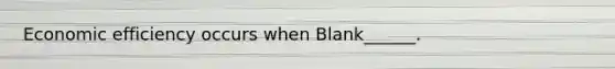 Economic efficiency occurs when Blank______.