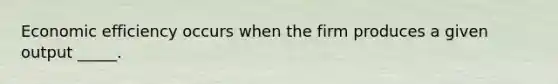 Economic efficiency occurs when the firm produces a given output​ _____.