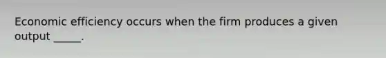 Economic efficiency occurs when the firm produces a given output _____.