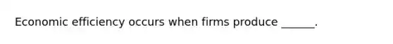 Economic efficiency occurs when firms produce ______.