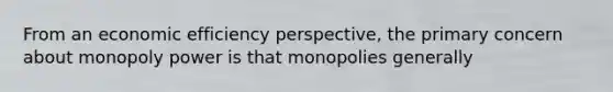 From an economic efficiency perspective, the primary concern about monopoly power is that monopolies generally