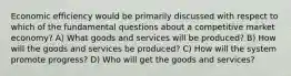 Economic efficiency would be primarily discussed with respect to which of the fundamental questions about a competitive market economy? A) What goods and services will be produced? B) How will the goods and services be produced? C) How will the system promote progress? D) Who will get the goods and services?