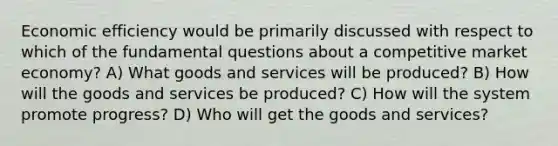 Economic efficiency would be primarily discussed with respect to which of the fundamental questions about a competitive market economy? A) What goods and services will be produced? B) How will the goods and services be produced? C) How will the system promote progress? D) Who will get the goods and services?