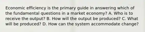 Economic efficiency is the primary guide in answering which of the fundamental questions in a market economy? A. Who is to receive the output? B. How will the output be produced? C. What will be produced? D. How can the system accommodate change?