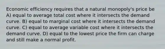 Economic efficiency requires that a natural monopoly's price be A) equal to average total cost where it intersects the demand curve. B) equal to marginal cost where it intersects the demand curve. C) equal to average variable cost where it intersects the demand curve. D) equal to the lowest price the firm can charge and still make a normal profit.