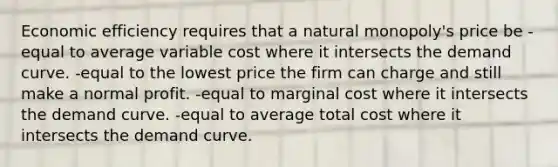 Economic efficiency requires that a natural monopoly's price be -equal to average variable cost where it intersects the demand curve. -equal to the lowest price the firm can charge and still make a normal profit. -equal to marginal cost where it intersects the demand curve. -equal to average total cost where it intersects the demand curve.