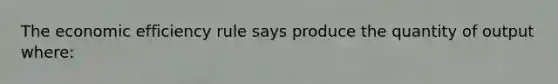 The economic efficiency rule says produce the quantity of output where: