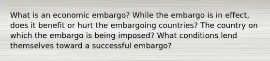 What is an economic embargo? While the embargo is in effect, does it benefit or hurt the embargoing countries? The country on which the embargo is being imposed? What conditions lend themselves toward a successful embargo?