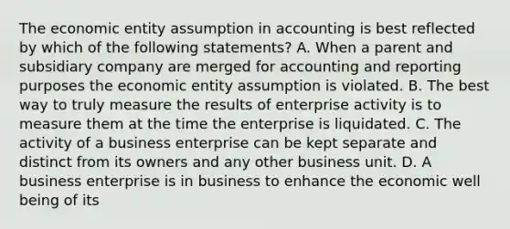 The economic entity assumption in accounting is best reflected by which of the following statements? A. When a parent and subsidiary company are merged for accounting and reporting purposes the economic entity assumption is violated. B. The best way to truly measure the results of enterprise activity is to measure them at the time the enterprise is liquidated. C. The activity of a business enterprise can be kept separate and distinct from its owners and any other business unit. D. A business enterprise is in business to enhance the economic well being of its