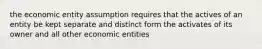 the economic entity assumption requires that the actives of an entity be kept separate and distinct form the activates of its owner and all other economic entities