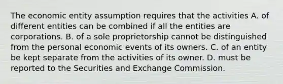 The economic entity assumption requires that the activities A. of different entities can be combined if all the entities are corporations. B. of a sole proprietorship cannot be distinguished from the personal economic events of its owners. C. of an entity be kept separate from the activities of its owner. D. must be reported to the Securities and Exchange Commission.