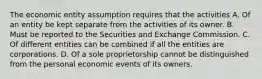 The economic entity assumption requires that the activities A. Of an entity be kept separate from the activities of its owner. B. Must be reported to the Securities and Exchange Commission. C. Of different entities can be combined if all the entities are corporations. D. Of a sole proprietorship cannot be distinguished from the personal economic events of its owners.