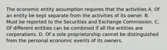 The economic entity assumption requires that the activities A. Of an entity be kept separate from the activities of its owner. B. Must be reported to the Securities and Exchange Commission. C. Of different entities can be combined if all the entities are corporations. D. Of a sole proprietorship cannot be distinguished from the personal economic events of its owners.