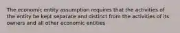 The economic entity assumption requires that the activities of the entity be kept separate and distinct from the activities of its owners and all other economic entities