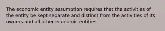 The economic entity assumption requires that the activities of the entity be kept separate and distinct from the activities of its owners and all other economic entities