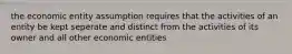 the economic entity assumption requires that the activities of an entity be kept seperate and distinct from the activities of its owner and all other economic entities