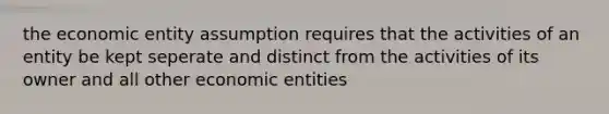 the economic entity assumption requires that the activities of an entity be kept seperate and distinct from the activities of its owner and all other economic entities