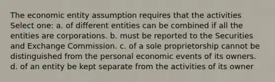 The economic entity assumption requires that the activities Select one: a. of different entities can be combined if all the entities are corporations. b. must be reported to the Securities and Exchange Commission. c. of a sole proprietorship cannot be distinguished from the personal economic events of its owners. d. of an entity be kept separate from the activities of its owner