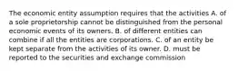 The economic entity assumption requires that the activities A. of a sole proprietorship cannot be distinguished from the personal economic events of its owners. B. of different entities can combine if all the entities are corporations. C. of an entity be kept separate from the activities of its owner. D. must be reported to the securities and exchange commission