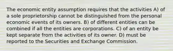 The economic entity assumption requires that the activities A) of a sole proprietorship cannot be distinguished from the personal economic events of its owners. B) of different entities can be combined if all the entities are corporations. C) of an entity be kept separate from the activities of its owner. D) must be reported to the Securities and Exchange Commission.