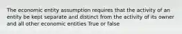 The economic entity assumption requires that the activity of an entity be kept separate and distinct from the activity of its owner and all other economic entities True or false