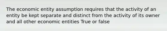 The economic entity assumption requires that the activity of an entity be kept separate and distinct from the activity of its owner and all other economic entities True or false