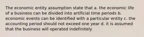 The economic entity assumption state that a. the economic life of a business can be divided into artificial time periods b. economic events can be identified with a particular entity c. the accounting period should not exceed one year d. it is assumed that the business will operated indefinitely