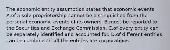 The economic entity assumption states that economic events A.of a sole proprietorship cannot be distinguished from the personal economic events of its owners. B.must be reported to the Securities and Exchange Commission. C.of every entity can be separately identified and accounted for. D.of different entities can be combined if all the entities are corporations.