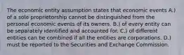 The economic entity assumption states that economic events A.) of a sole proprietorship cannot be distinguished from the personal economic events of its owners. B.) of every entity can be separately identified and accounted for. C.) of different entities can be combined if all the entities are corporations. D.) must be reported to the Securities and Exchange Commission.