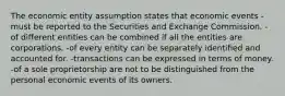 The economic entity assumption states that economic events -must be reported to the Securities and Exchange Commission. -of different entities can be combined if all the entities are corporations. -of every entity can be separately identified and accounted for. -transactions can be expressed in terms of money. -of a sole proprietorship are not to be distinguished from the personal economic events of its owners.