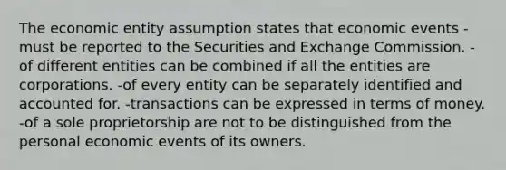 The economic entity assumption states that economic events -must be reported to the Securities and Exchange Commission. -of different entities can be combined if all the entities are corporations. -of every entity can be separately identified and accounted for. -transactions can be expressed in terms of money. -of a sole proprietorship are not to be distinguished from the personal economic events of its owners.