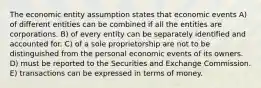 The economic entity assumption states that economic events A) of different entities can be combined if all the entities are corporations. B) of every entity can be separately identified and accounted for. C) of a sole proprietorship are not to be distinguished from the personal economic events of its owners. D) must be reported to the Securities and Exchange Commission. E) transactions can be expressed in terms of money.