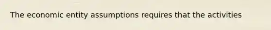 The economic entity assumptions requires that the activities