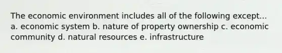 The economic environment includes all of the following except... a. economic system b. nature of property ownership c. economic community d. natural resources e. infrastructure