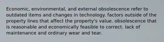 Economic, environmental, and external obsolescence refer to outdated items and changes in technology. factors outside of the property lines that affect the property's value. obsolescence that is reasonable and economically feasible to correct. lack of maintenance and ordinary wear and tear.