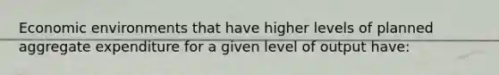 Economic environments that have higher levels of planned aggregate expenditure for a given level of output have: