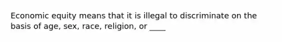 Economic equity means that it is illegal to discriminate on the basis of age, sex, race, religion, or ____