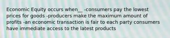 Economic Equity occurs when__ -consumers pay the lowest prices for goods -producers make the maximum amount of profits -an economic transaction is fair to each party consumers have immediate access to the latest products