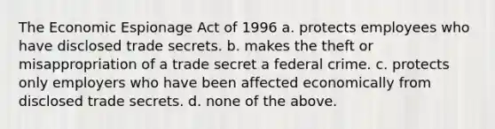 The Economic Espionage Act of 1996 a. protects employees who have disclosed trade secrets. b. makes the theft or misappropriation of a trade secret a federal crime. c. protects only employers who have been affected economically from disclosed trade secrets. d. none of the above.