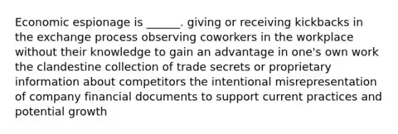 Economic espionage is ______. giving or receiving kickbacks in the exchange process observing coworkers in the workplace without their knowledge to gain an advantage in one's own work the clandestine collection of trade secrets or proprietary information about competitors the intentional misrepresentation of company financial documents to support current practices and potential growth