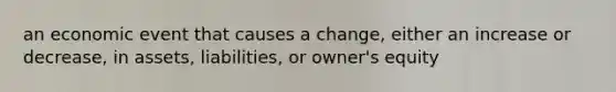 an economic event that causes a change, either an increase or decrease, in assets, liabilities, or owner's equity