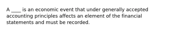 A ____ is an economic event that under <a href='https://www.questionai.com/knowledge/kwjD9YtMH2-generally-accepted-accounting-principles' class='anchor-knowledge'>generally accepted accounting principles</a> affects an element of the <a href='https://www.questionai.com/knowledge/kFBJaQCz4b-financial-statements' class='anchor-knowledge'>financial statements</a> and must be recorded.